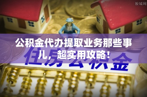 小港公积金代办提取业务那些事儿，超实用攻略！