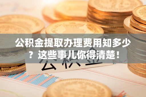小港公积金提取办理费用知多少？这些事儿你得清楚！