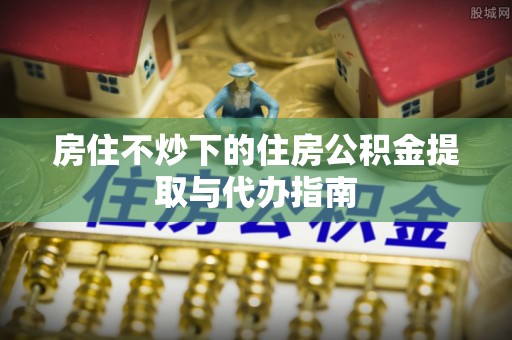 小港房住不炒下的住房公积金提取与代办指南